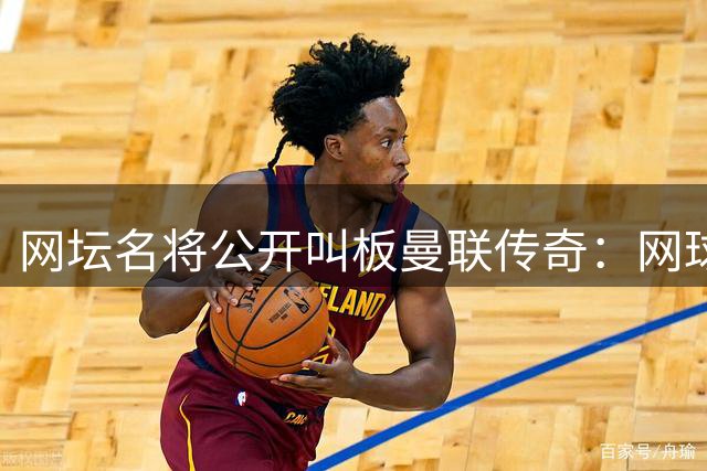 网坛名将公开叫板曼联传奇：网球vs足球谁更难？赛场见真章